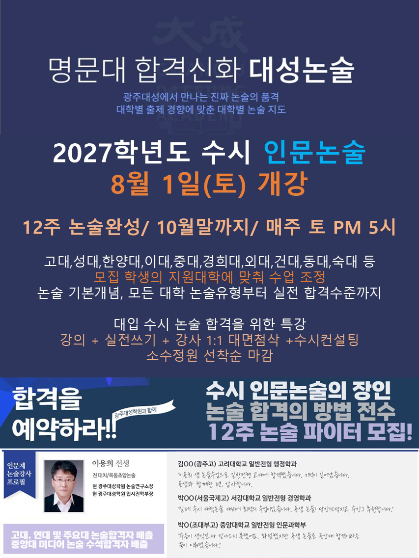 명문대 합격신화 대성눈술-광주새어에서 만나는 진짜 논술의 품격, 대학별 출제 경향에 맞춘 대학별 논술 지도 2026학년도 수시 인문노술 8월 16일(토) 기강 12주 논술완성/10월말까지 / 매주 토 PM6시
												  고대,연대,성대,한양대, 이대, 중대, 경희대, 회대, 건대, 동대, 숙대 등 모집 학생의 지원대학에 맞춰 수업 타입 조정 대입수시 논술 합격을 위한 특강 강의+실전쓰기+강사 1:1 대면첨삭 + 수시컨설팅 논술 기본개념, 모든 대학 논술유형부터 실전 합격수준까지 소수 정원 선착순 마감